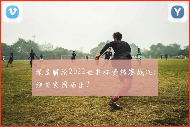 深度解读2022世界杯资格赛战况：谁将突围而出？