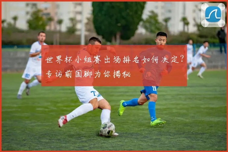 世界杯小组赛出场排名如何决定？专访前国脚为你揭秘