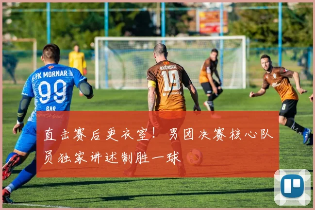 直击赛后更衣室！男团决赛核心队员独家讲述制胜一球