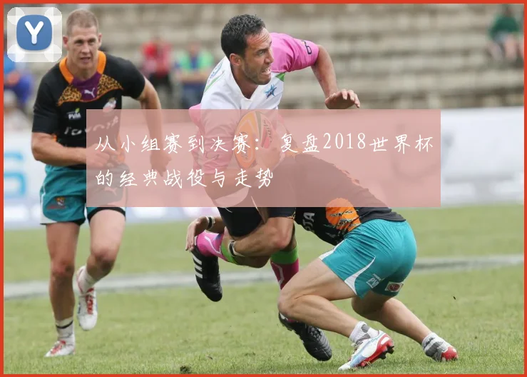 从小组赛到决赛：复盘2018世界杯的经典战役与走势