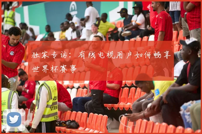 独家专访：有线电视用户如何畅享世界杯赛事