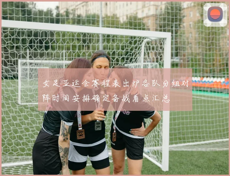 女足亚运会赛程表出炉各队分组对阵时间安排确定备战看点汇总