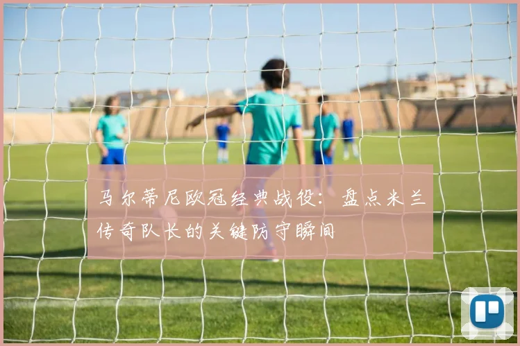 马尔蒂尼欧冠经典战役：盘点米兰传奇队长的关键防守瞬间