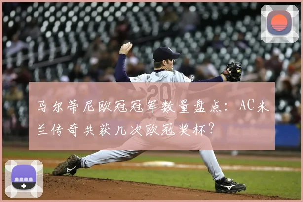 马尔蒂尼欧冠冠军数量盘点:AC米兰传奇共获几次欧冠奖杯?