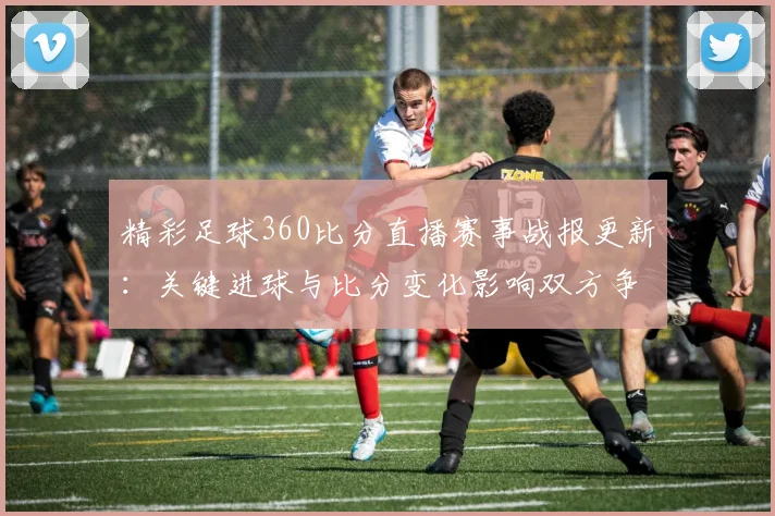 精彩足球360比分直播赛事战报更新:关键进球与比分变化影响双方争夺排名