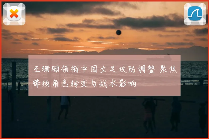 王珊珊领衔中国女足攻防调整 聚焦锋线角色转变与战术影响