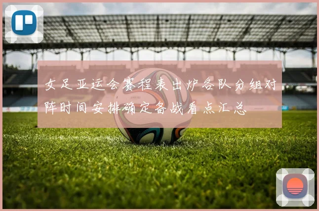女足亚运会赛程表出炉各队分组对阵时间安排确定备战看点汇总