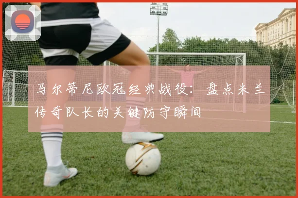 马尔蒂尼欧冠经典战役:盘点米兰传奇队长的关键防守瞬间