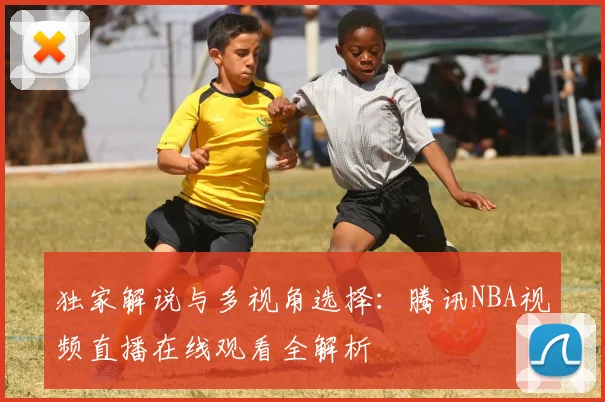 独家解说与多视角选择：腾讯NBA视频直播在线观看全解析