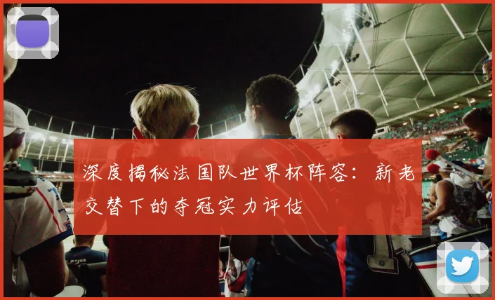 深度揭秘法国队世界杯阵容：新老交替下的夺冠实力评估