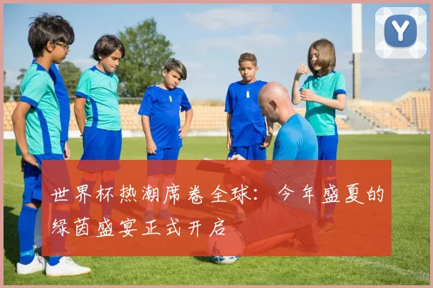 世界杯热潮席卷全球：今年盛夏的绿茵盛宴正式开启