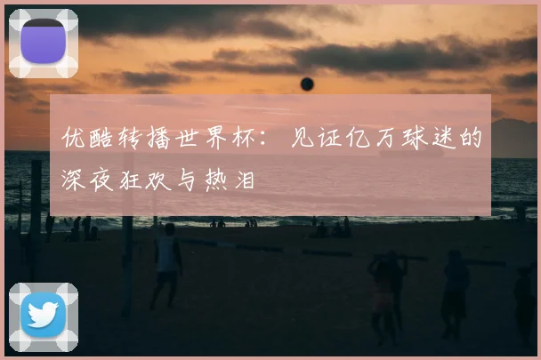 优酷转播世界杯：见证亿万球迷的深夜狂欢与热泪