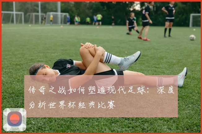 传奇之战如何塑造现代足球：深度分析世界杯经典比赛